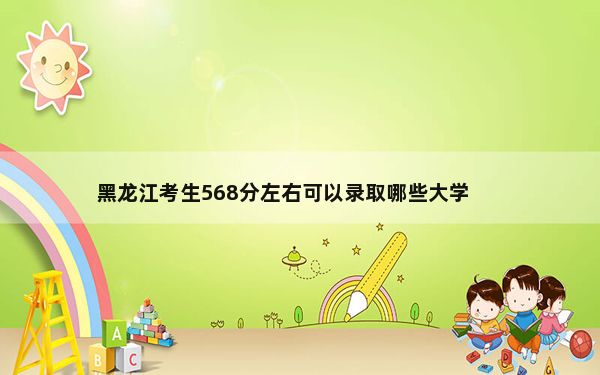 黑龙江考生568分左右可以录取哪些大学？（附带2022-2024年高校名单）