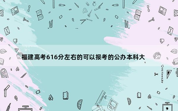 福建高考616分左右的可以报考的公办本科大学名单！ 2025年高考可填报39所大学