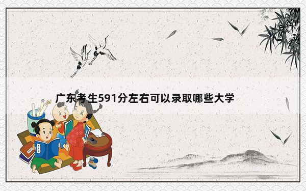 广东考生591分左右可以录取哪些大学？（附带近三年高考录取名单）