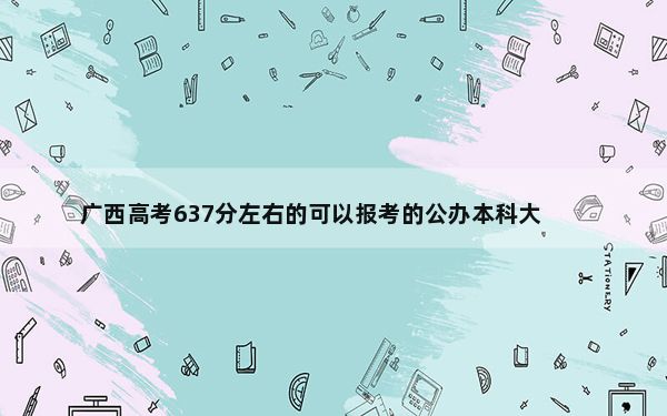 广西高考637分左右的可以报考的公办本科大学名单！（供2025年考生参考）