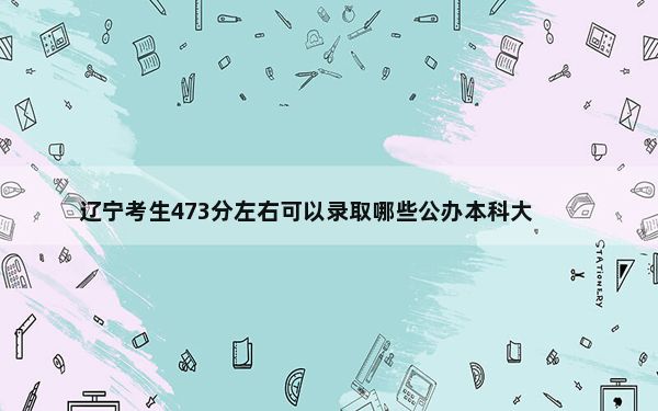 辽宁考生473分左右可以录取哪些公办本科大学？ 2024年一共33所大学录取
