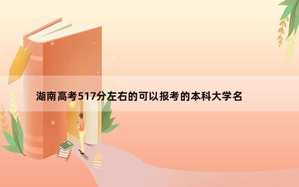 湖南高考517分左右的可以报考的本科大学名单！（供2025年考生参考）