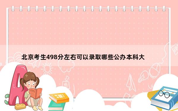 北京考生498分左右可以录取哪些公办本科大学？ 2024年高考有23所最低分在498左右的大学