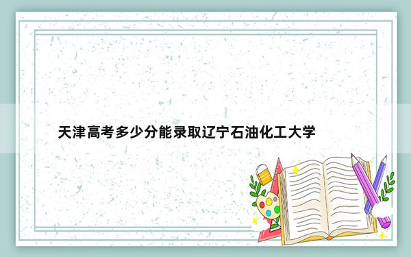 天津高考多少分能录取辽宁石油化工大学？附近三年最低院校投档线