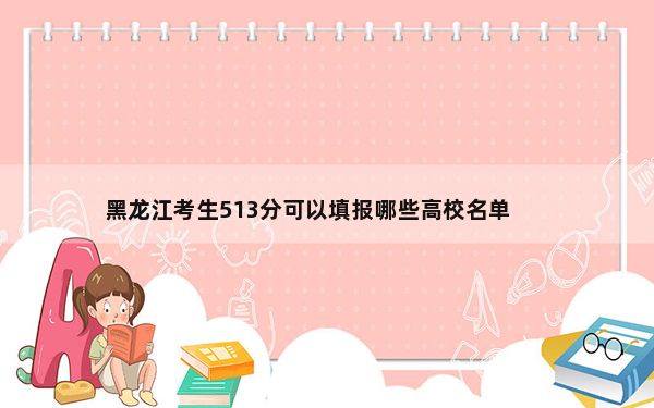 黑龙江考生513分可以填报哪些高校名单？（附带2022-2024年513录取名单）