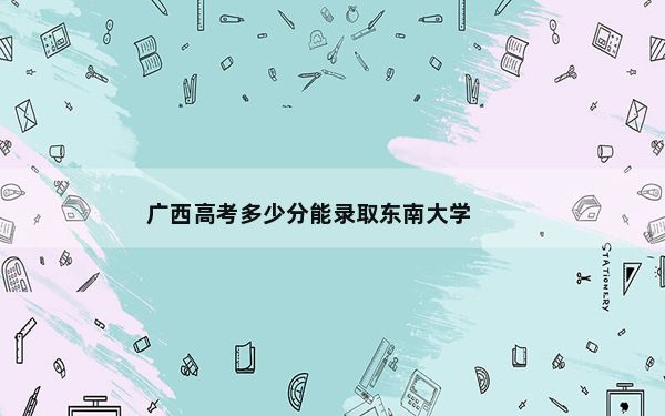 广西高考多少分能录取东南大学？2024年历史类609分 物理类586分