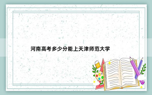 河南高考多少分能上天津师范大学？附2022-2024年最低录取分数线