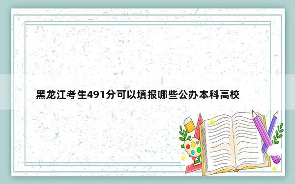 黑龙江考生491分可以填报哪些公办本科高校名单？（附带近三年高考大学录取名单）