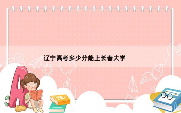 辽宁高考多少分能上长春大学？附带近三年最低录取分数线