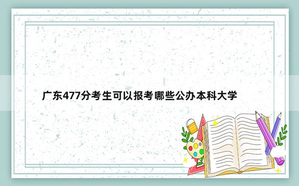 广东477分考生可以报考哪些公办本科大学？（供2025届高三考生参考）