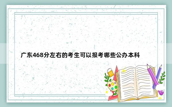 广东468分左右的考生可以报考哪些公办本科大学？（供2025届高三考生参考）