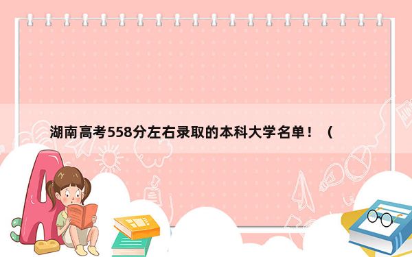 湖南高考558分左右录取的本科大学名单！（供2025年考生参考）