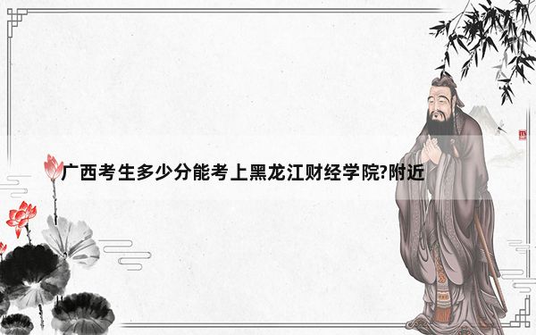 广西考生多少分能考上黑龙江财经学院?附近三年最低院校投档线