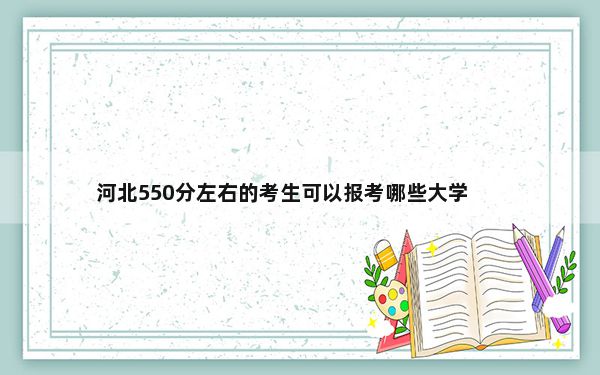 河北550分左右的考生可以报考哪些大学？
