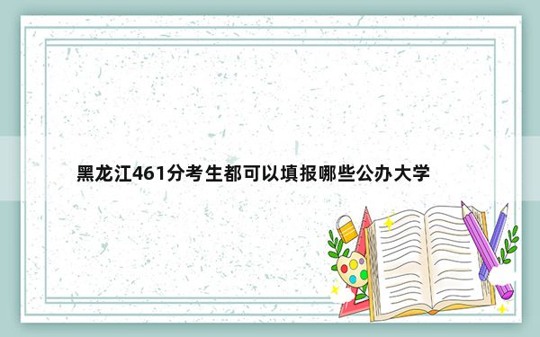 黑龙江461分考生都可以填报哪些公办大学？（附带近三年461分大学录取名单）
