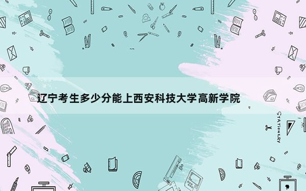 辽宁考生多少分能上西安科技大学高新学院?附带近三年最低录取分数线