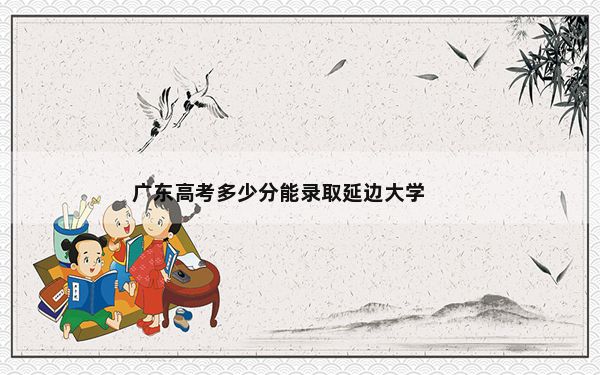广东高考多少分能录取延边大学？附带近三年最低录取分数线