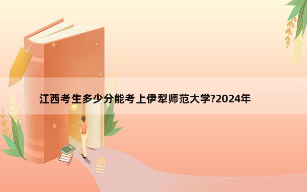 江西考生多少分能考上伊犁师范大学?2024年历史类495分 物理类投档线479分