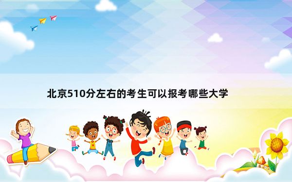 北京510分左右的考生可以报考哪些大学？（附带近三年510分大学录取名单）