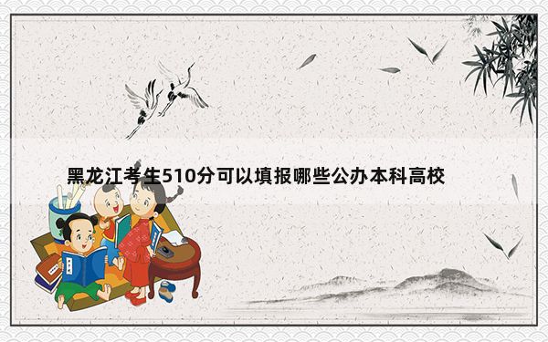 黑龙江考生510分可以填报哪些公办本科高校名单？（供2025届高三考生参考）