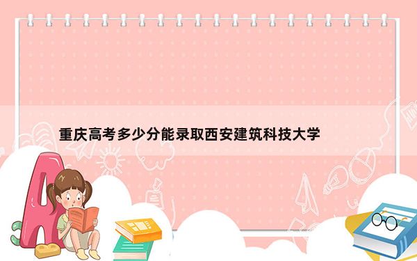 重庆高考多少分能录取西安建筑科技大学？附近三年最低院校投档线