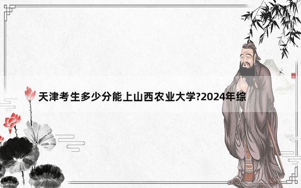 天津考生多少分能上山西农业大学?2024年综合投档线494分