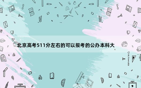 北京高考511分左右的可以报考的公办本科大学名单！（附带2022-2024年511左右大学名单）