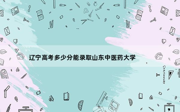 辽宁高考多少分能录取山东中医药大学？附2022-2024年院校投档线