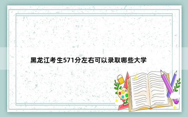 黑龙江考生571分左右可以录取哪些大学？（附带2022-2024年571左右大学名单）