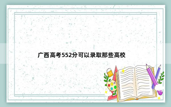 广西高考552分可以录取那些高校？（附带2022-2024年552录取名单）