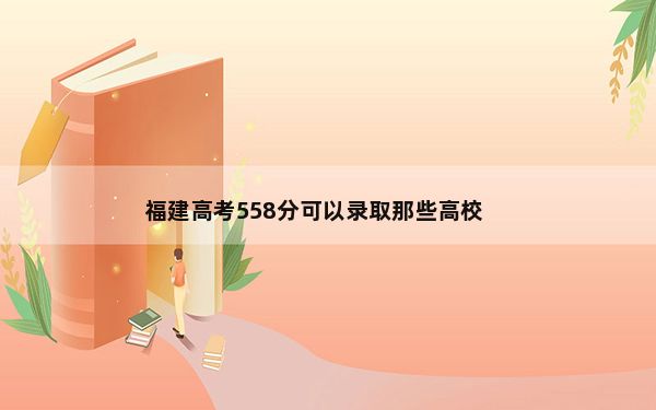 福建高考558分可以录取那些高校？（附带2022-2024年558左右大学名单）