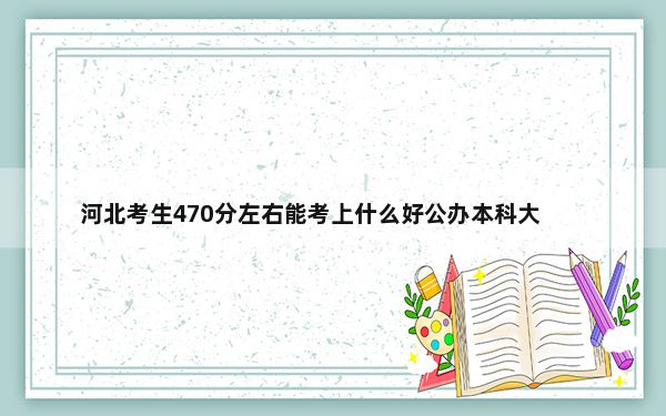 河北考生470分左右能考上什么好公办本科大学？（附带近三年470分大学录取名单）