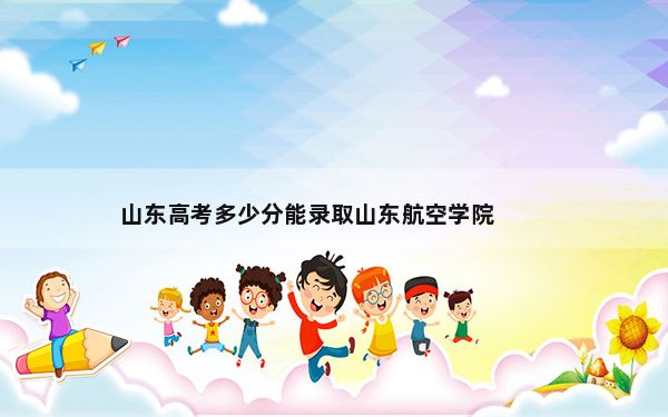 山东高考多少分能录取山东航空学院？附近三年最低院校投档线