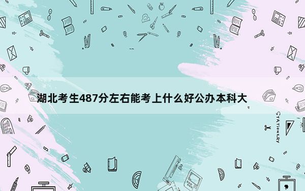 湖北考生487分左右能考上什么好公办本科大学？（附带近三年487分大学录取名单）