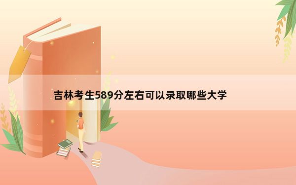 吉林考生589分左右可以录取哪些大学？（附带2022-2024年589录取名单）