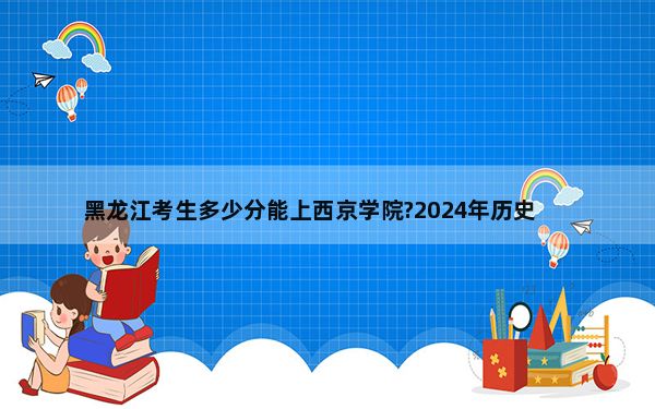 黑龙江考生多少分能上西京学院?2024年历史类最低467分 物理类录取分409分