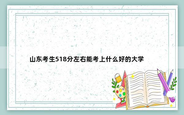 山东考生518分左右能考上什么好的大学？（附带近三年518分大学录取名单）