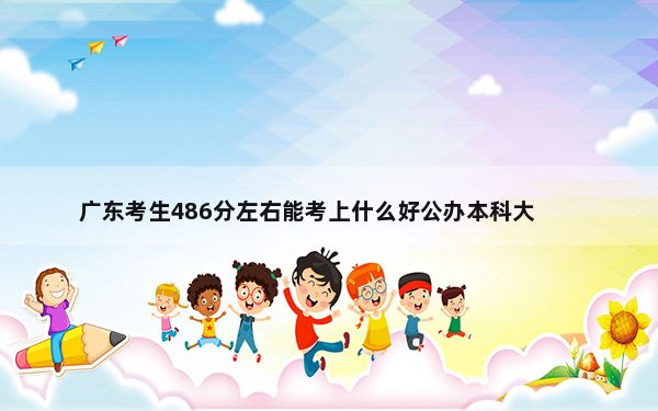 广东考生486分左右能考上什么好公办本科大学？（附带2022-2024年486左右大学名单）