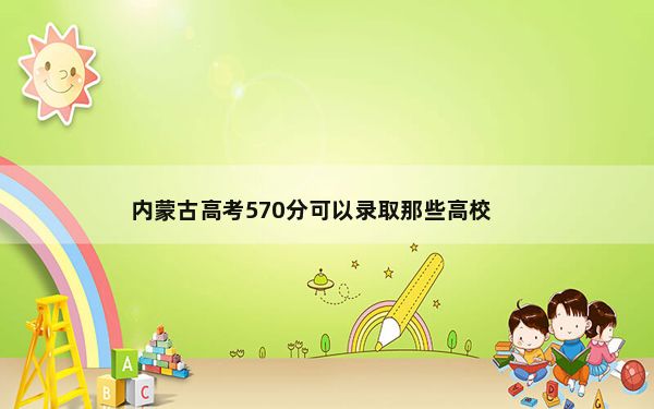 内蒙古高考570分可以录取那些高校？（附带近三年570分大学录取名单）