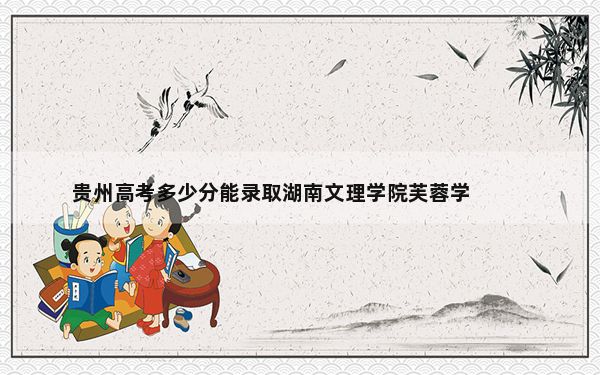 贵州高考多少分能录取湖南文理学院芙蓉学院？2024年历史类录取分464分 物理类最低431分