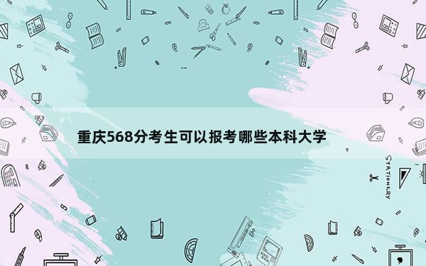 重庆568分考生可以报考哪些本科大学？（附带2022-2024年568左右大学名单）