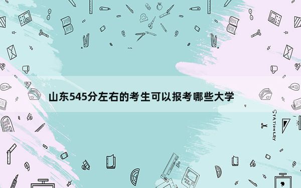 山东545分左右的考生可以报考哪些大学？（附带近三年高考大学录取名单）