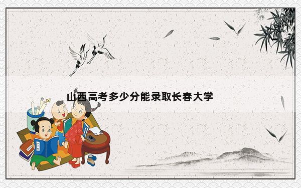 山西高考多少分能录取长春大学？附带近三年最低录取分数线