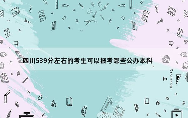 四川539分左右的考生可以报考哪些公办本科大学？（附带2022-2024年539左右大学名单）