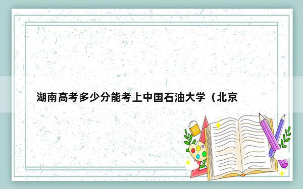 湖南高考多少分能考上中国石油大学（北京）克拉玛依校区？2024年历史类录取分553分 物理类投档线556分