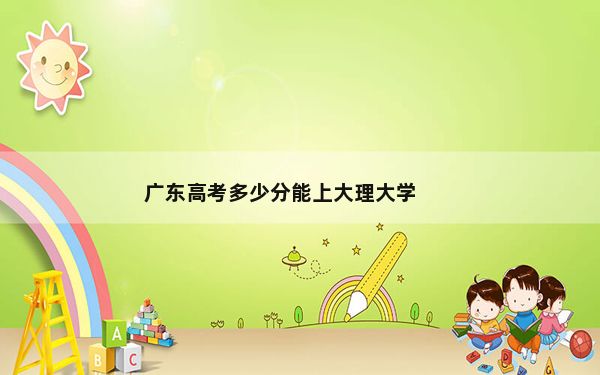 广东高考多少分能上大理大学？2024年历史类最低505分 物理类投档线515分