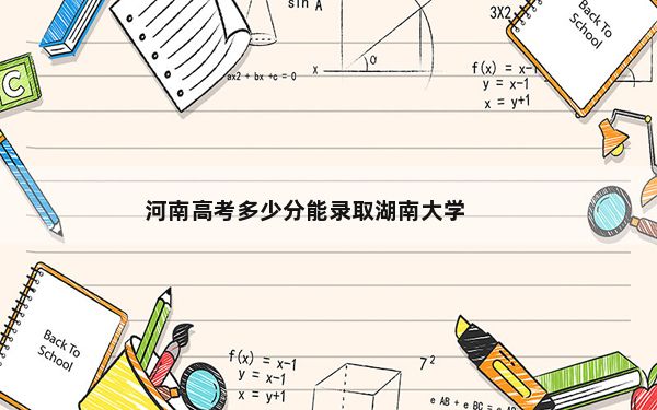 河南高考多少分能录取湖南大学？2024年文科投档线602分 理科录取分620分