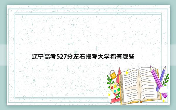 辽宁高考527分左右报考大学都有哪些？（附带近三年高考大学录取名单）