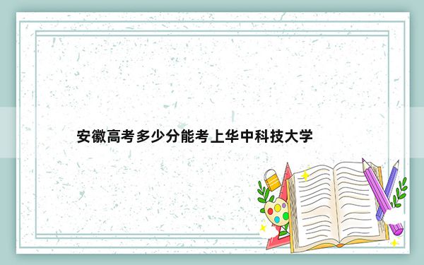 安徽高考多少分能考上华中科技大学？附2022-2024年最低录取分数线