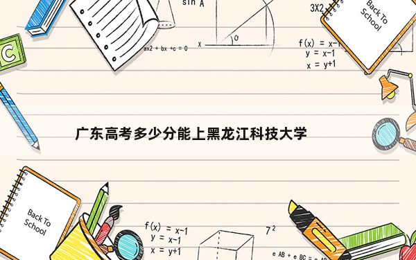 广东高考多少分能上黑龙江科技大学？2024年历史类投档线494分 物理类最低504分